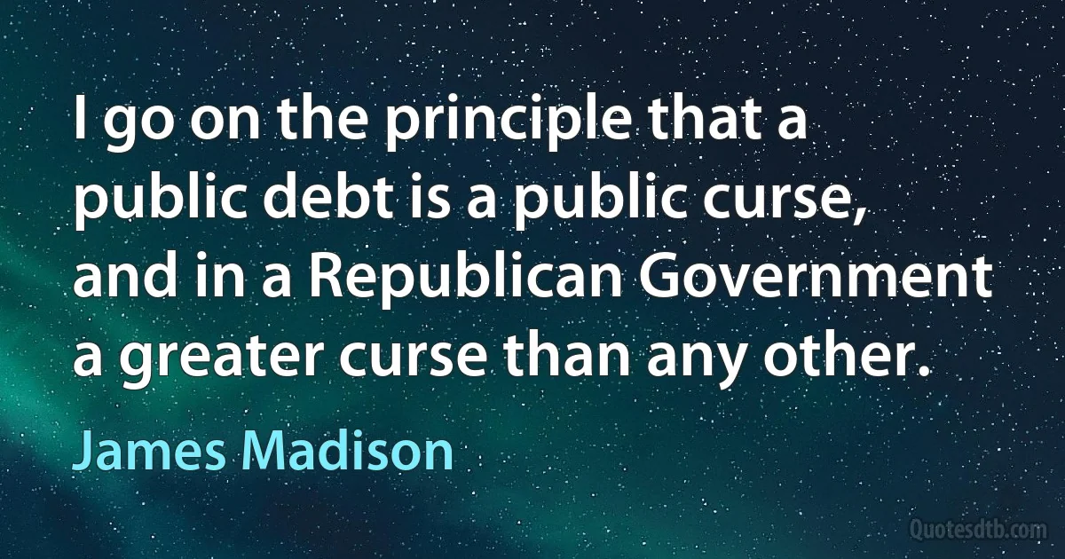 I go on the principle that a public debt is a public curse, and in a Republican Government a greater curse than any other. (James Madison)