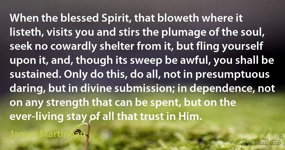 When the blessed Spirit, that bloweth where it listeth, visits you and stirs the plumage of the soul, seek no cowardly shelter from it, but fling yourself upon it, and, though its sweep be awful, you shall be sustained. Only do this, do all, not in presumptuous daring, but in divine submission; in dependence, not on any strength that can be spent, but on the ever-living stay of all that trust in Him. (James Martineau)