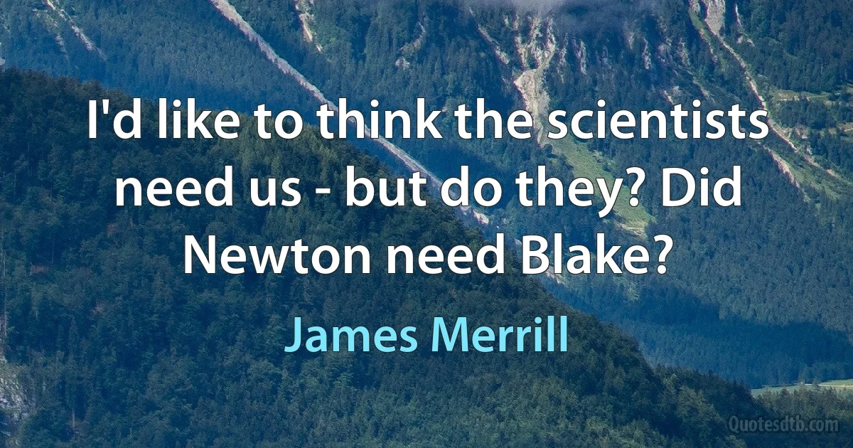 I'd like to think the scientists need us - but do they? Did Newton need Blake? (James Merrill)