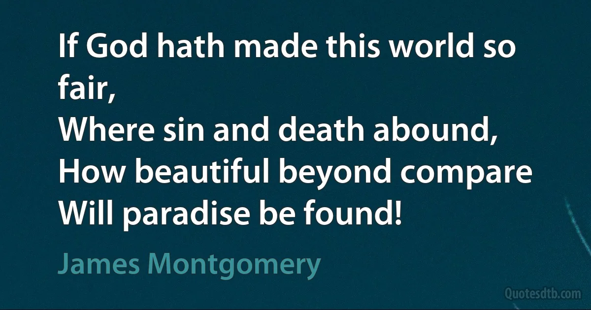 If God hath made this world so fair,
Where sin and death abound,
How beautiful beyond compare
Will paradise be found! (James Montgomery)