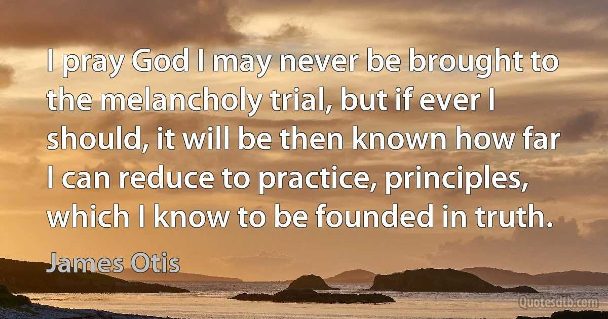 I pray God I may never be brought to the melancholy trial, but if ever I should, it will be then known how far I can reduce to practice, principles, which I know to be founded in truth. (James Otis)