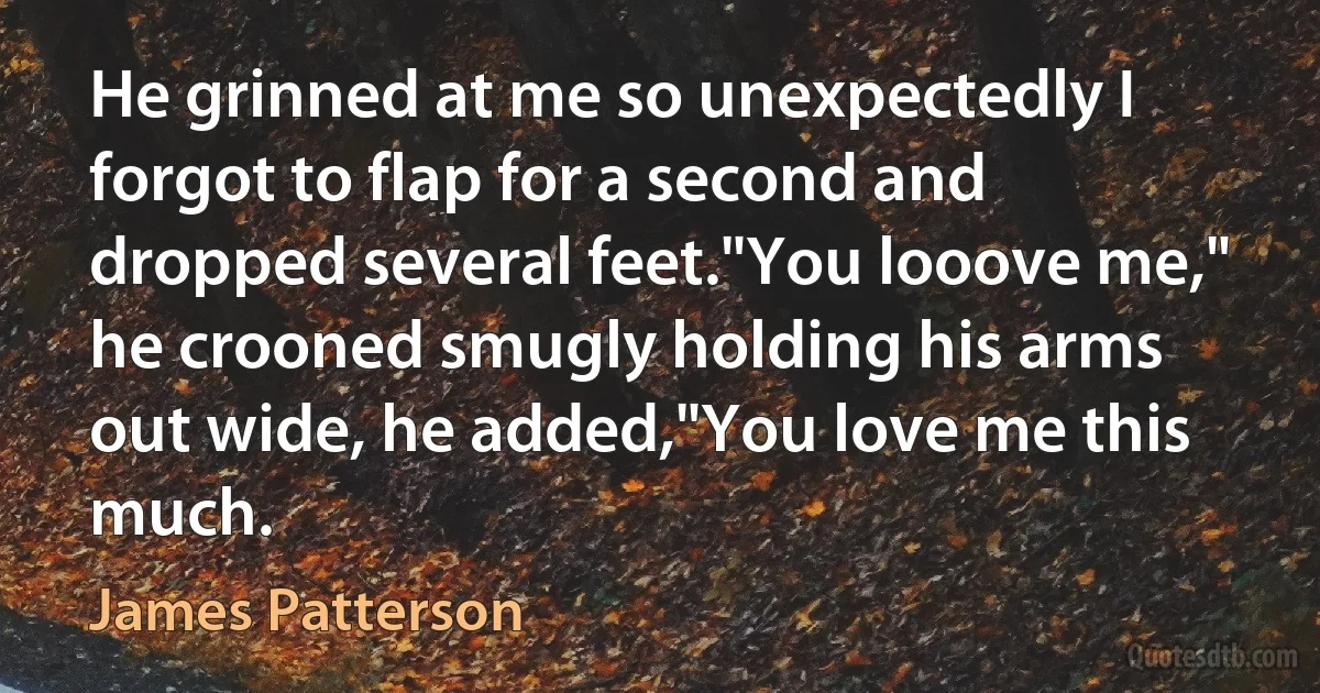 He grinned at me so unexpectedly I forgot to flap for a second and dropped several feet."You looove me," he crooned smugly holding his arms out wide, he added,"You love me this much. (James Patterson)