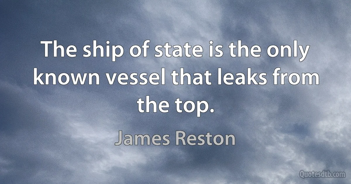 The ship of state is the only known vessel that leaks from the top. (James Reston)