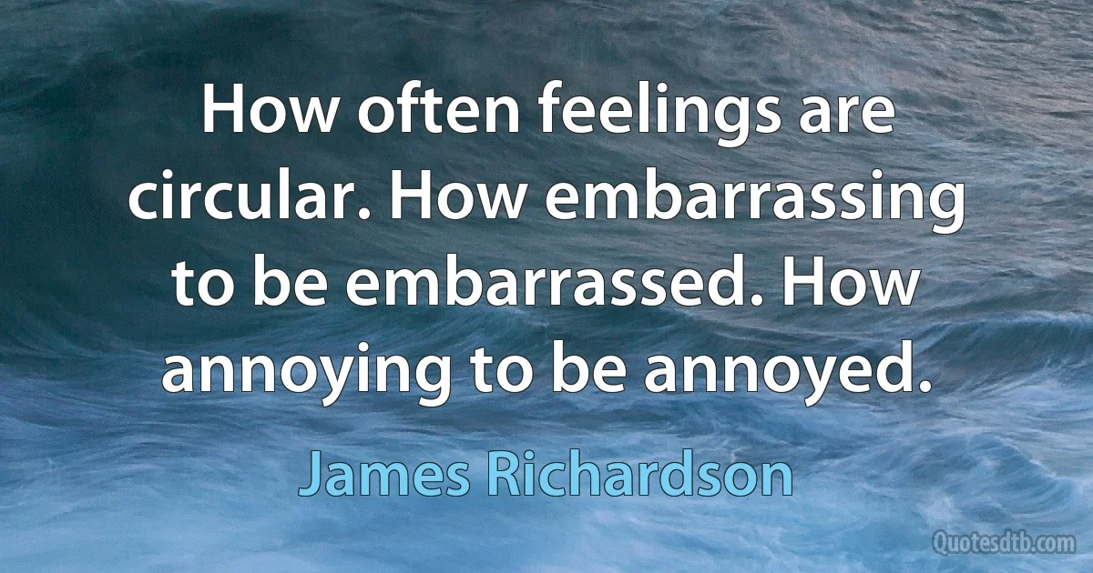 How often feelings are circular. How embarrassing to be embarrassed. How annoying to be annoyed. (James Richardson)