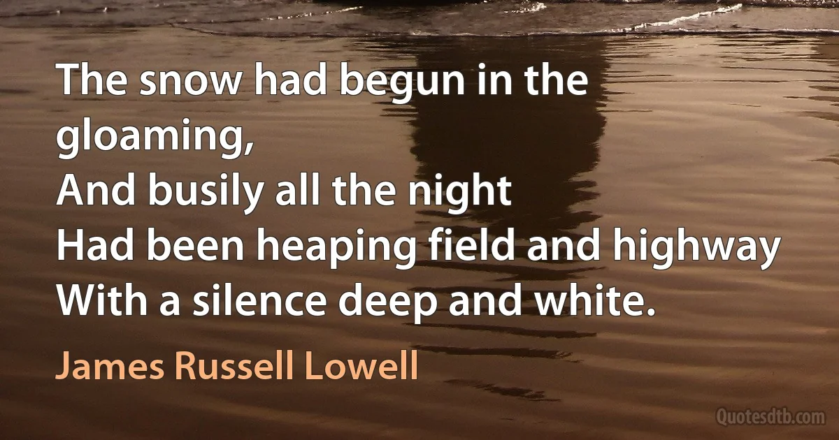 The snow had begun in the gloaming,
And busily all the night
Had been heaping field and highway
With a silence deep and white. (James Russell Lowell)