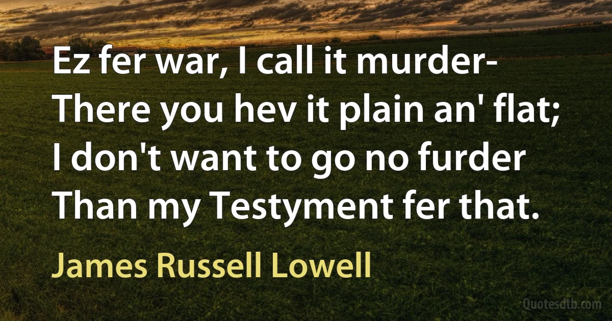 Ez fer war, I call it murder-
There you hev it plain an' flat;
I don't want to go no furder
Than my Testyment fer that. (James Russell Lowell)