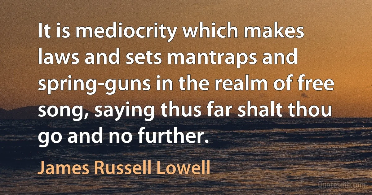 It is mediocrity which makes laws and sets mantraps and spring-guns in the realm of free song, saying thus far shalt thou go and no further. (James Russell Lowell)