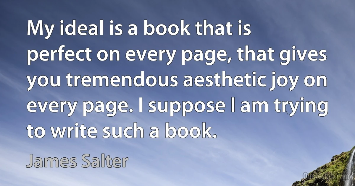 My ideal is a book that is perfect on every page, that gives you tremendous aesthetic joy on every page. I suppose I am trying to write such a book. (James Salter)