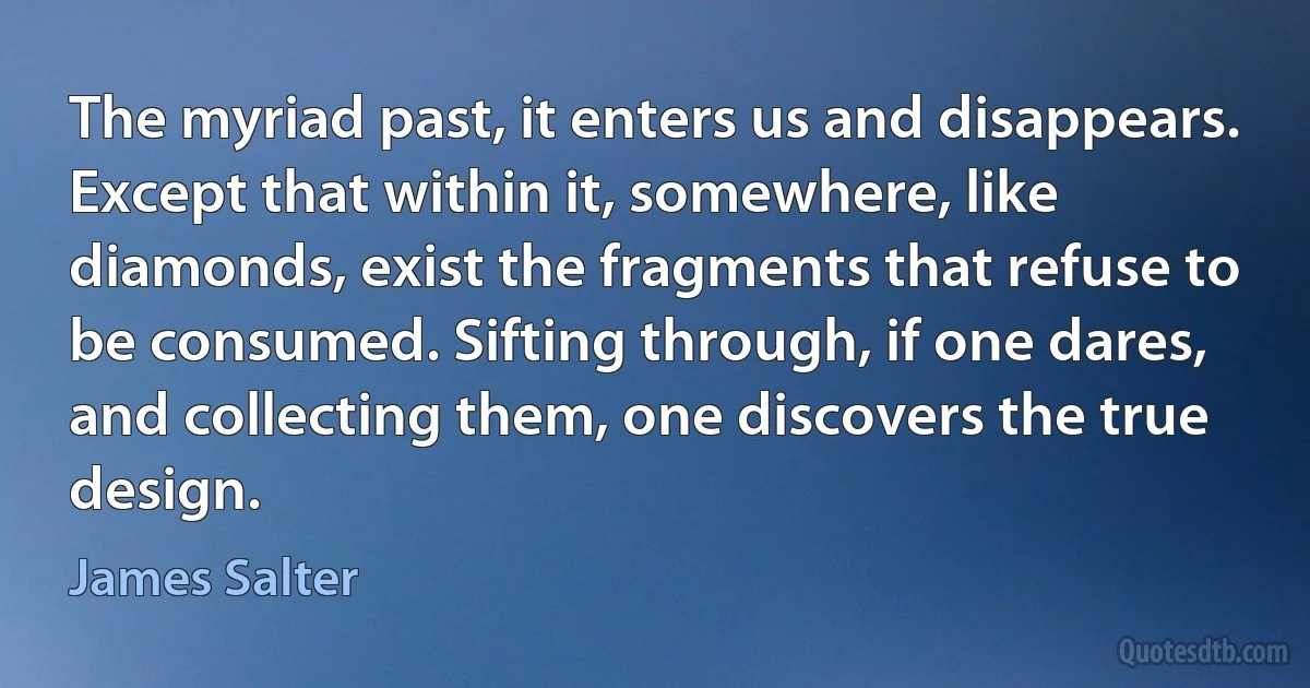 The myriad past, it enters us and disappears. Except that within it, somewhere, like diamonds, exist the fragments that refuse to be consumed. Sifting through, if one dares, and collecting them, one discovers the true design. (James Salter)