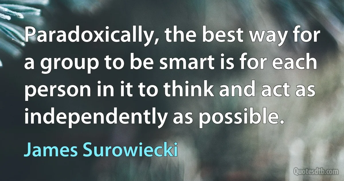 Paradoxically, the best way for a group to be smart is for each person in it to think and act as independently as possible. (James Surowiecki)