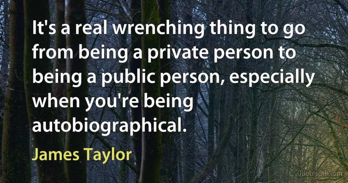 It's a real wrenching thing to go from being a private person to being a public person, especially when you're being autobiographical. (James Taylor)