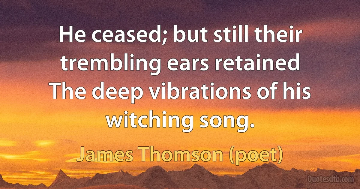 He ceased; but still their trembling ears retained
The deep vibrations of his witching song. (James Thomson (poet))