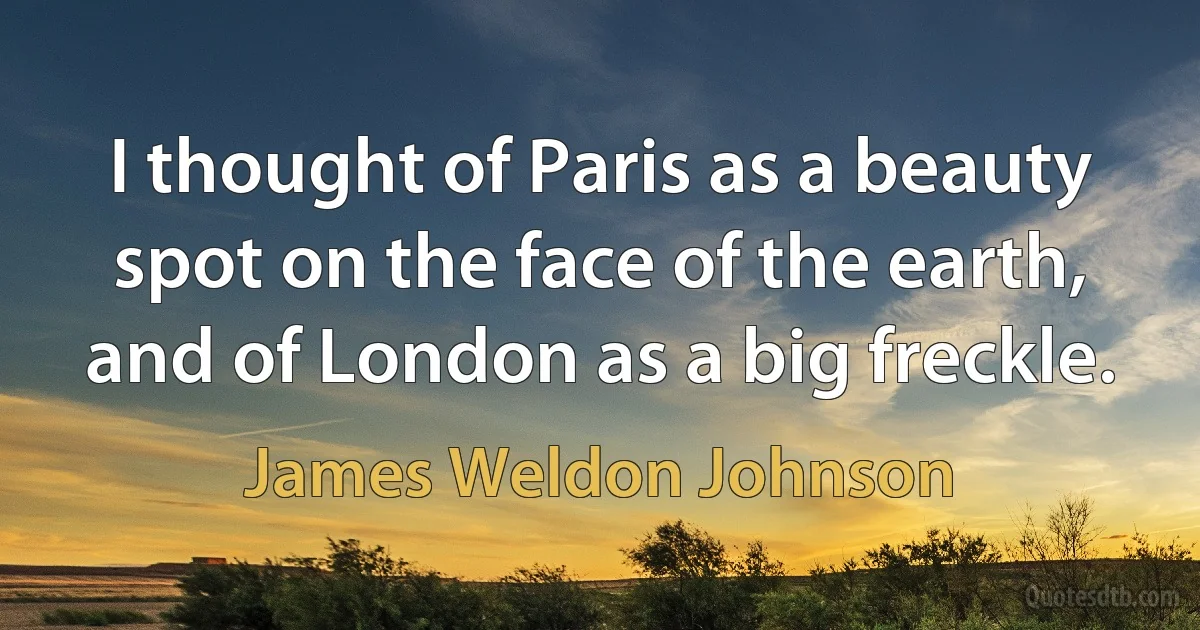 I thought of Paris as a beauty spot on the face of the earth, and of London as a big freckle. (James Weldon Johnson)