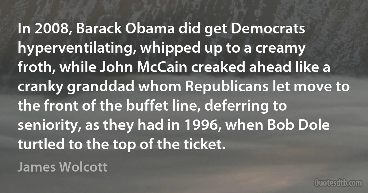 In 2008, Barack Obama did get Democrats hyperventilating, whipped up to a creamy froth, while John McCain creaked ahead like a cranky granddad whom Republicans let move to the front of the buffet line, deferring to seniority, as they had in 1996, when Bob Dole turtled to the top of the ticket. (James Wolcott)