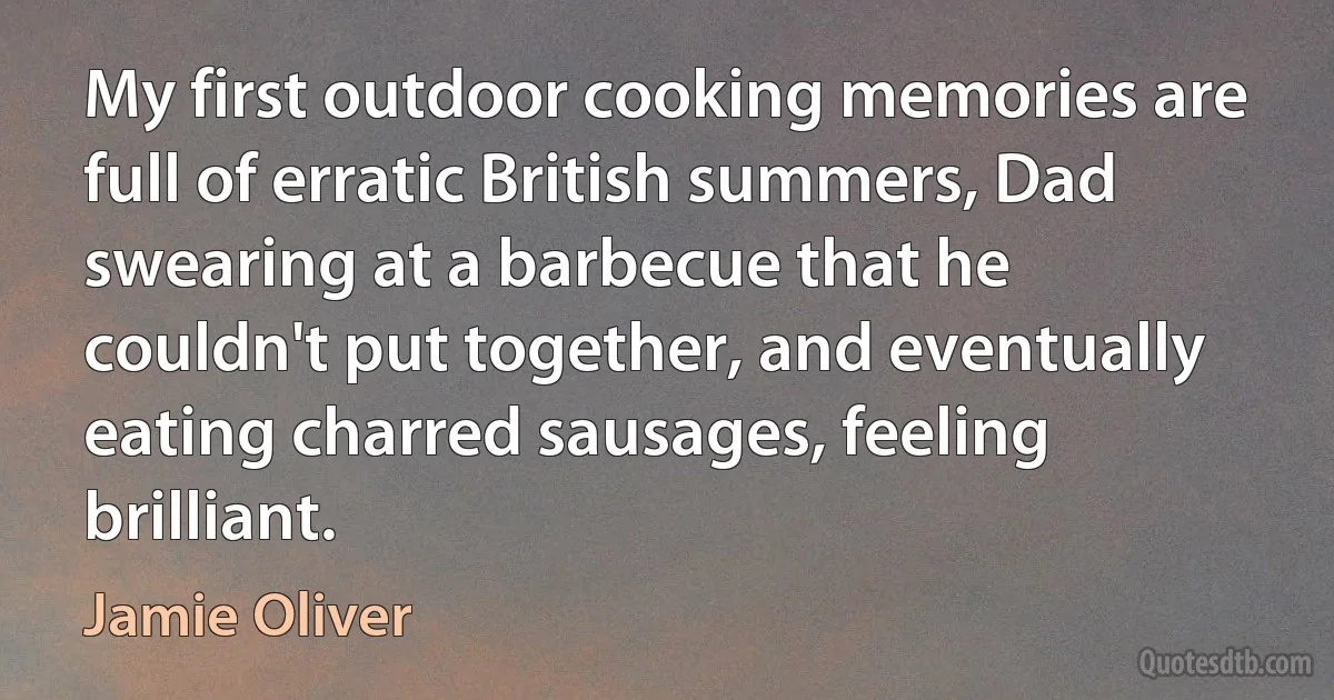 My first outdoor cooking memories are full of erratic British summers, Dad swearing at a barbecue that he couldn't put together, and eventually eating charred sausages, feeling brilliant. (Jamie Oliver)