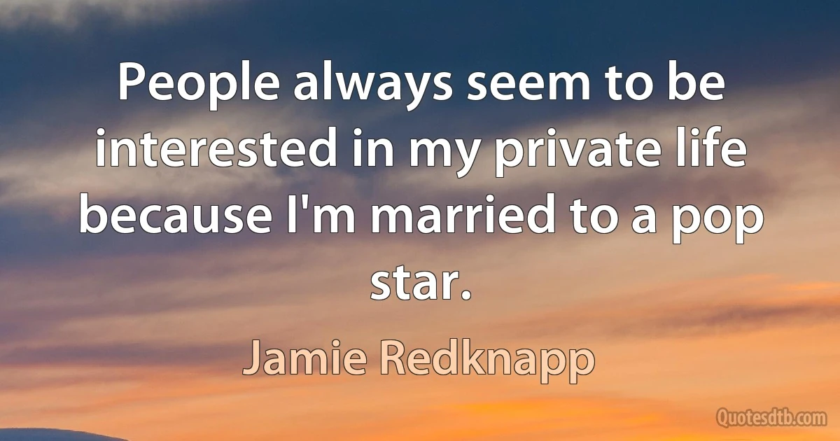 People always seem to be interested in my private life because I'm married to a pop star. (Jamie Redknapp)