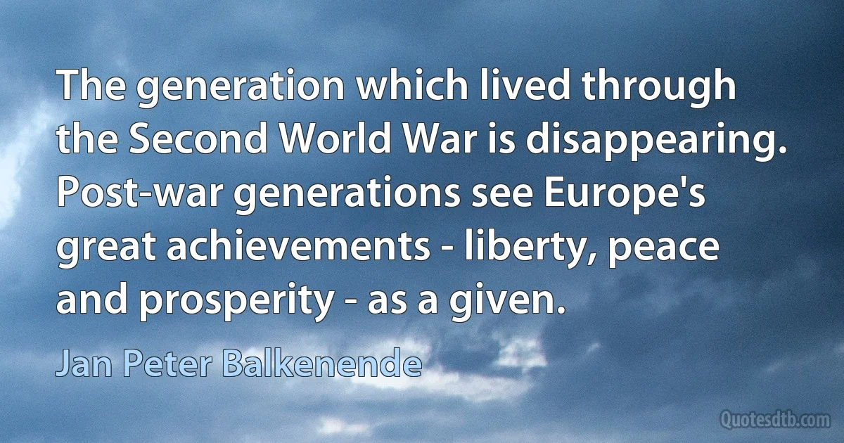 The generation which lived through the Second World War is disappearing. Post-war generations see Europe's great achievements - liberty, peace and prosperity - as a given. (Jan Peter Balkenende)