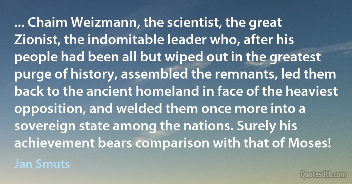 ... Chaim Weizmann, the scientist, the great Zionist, the indomitable leader who, after his people had been all but wiped out in the greatest purge of history, assembled the remnants, led them back to the ancient homeland in face of the heaviest opposition, and welded them once more into a sovereign state among the nations. Surely his achievement bears comparison with that of Moses! (Jan Smuts)