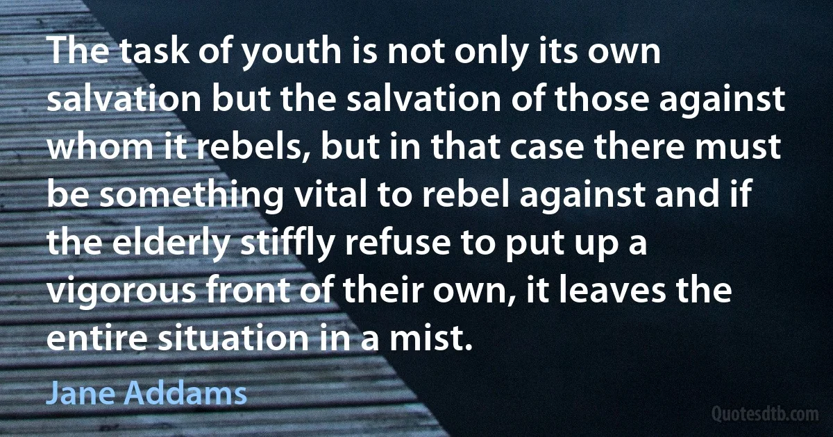 The task of youth is not only its own salvation but the salvation of those against whom it rebels, but in that case there must be something vital to rebel against and if the elderly stiffly refuse to put up a vigorous front of their own, it leaves the entire situation in a mist. (Jane Addams)