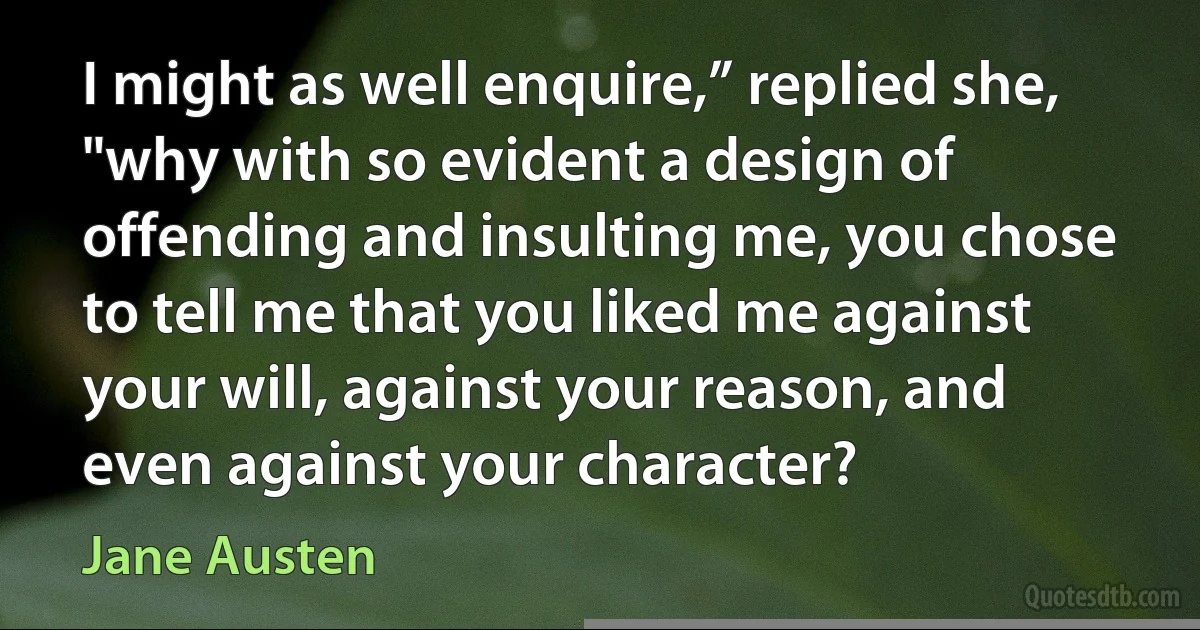 I might as well enquire,” replied she, "why with so evident a design of offending and insulting me, you chose to tell me that you liked me against your will, against your reason, and even against your character? (Jane Austen)