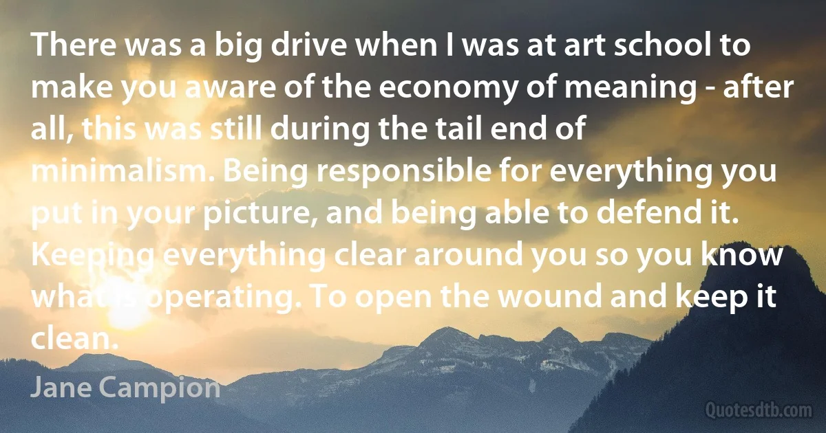 There was a big drive when I was at art school to make you aware of the economy of meaning - after all, this was still during the tail end of minimalism. Being responsible for everything you put in your picture, and being able to defend it. Keeping everything clear around you so you know what is operating. To open the wound and keep it clean. (Jane Campion)