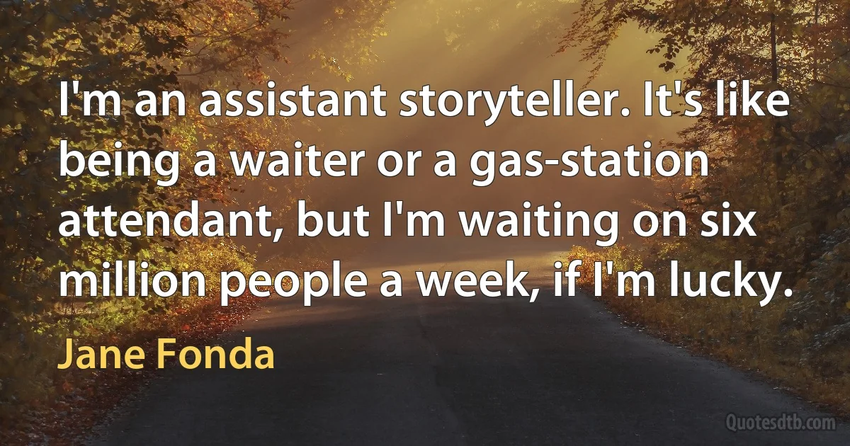 I'm an assistant storyteller. It's like being a waiter or a gas-station attendant, but I'm waiting on six million people a week, if I'm lucky. (Jane Fonda)