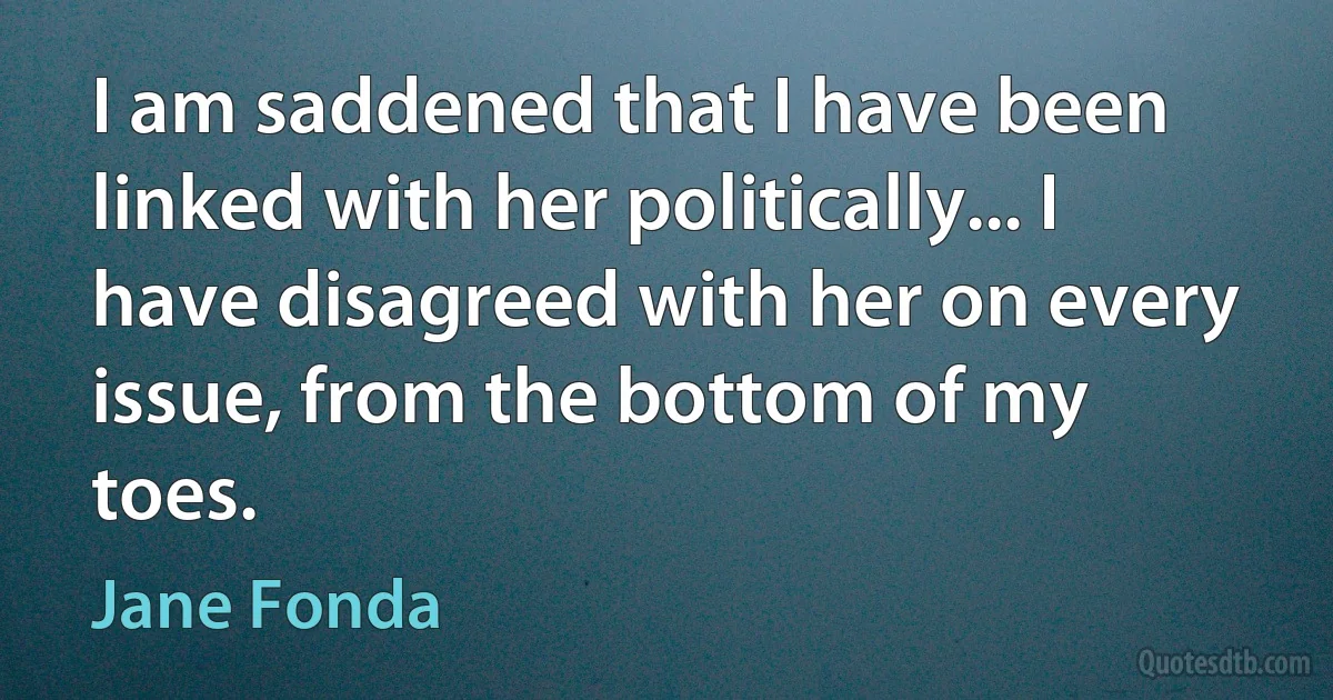 I am saddened that I have been linked with her politically... I have disagreed with her on every issue, from the bottom of my toes. (Jane Fonda)