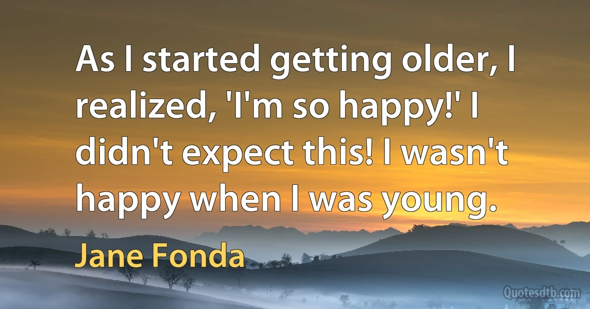 As I started getting older, I realized, 'I'm so happy!' I didn't expect this! I wasn't happy when I was young. (Jane Fonda)