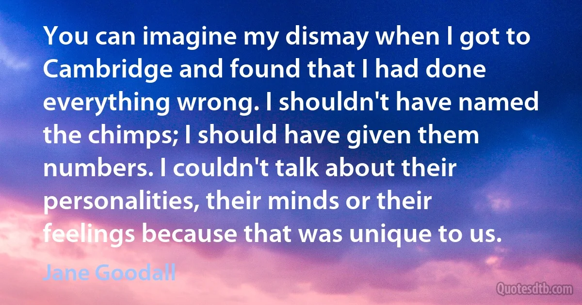 You can imagine my dismay when I got to Cambridge and found that I had done everything wrong. I shouldn't have named the chimps; I should have given them numbers. I couldn't talk about their personalities, their minds or their feelings because that was unique to us. (Jane Goodall)