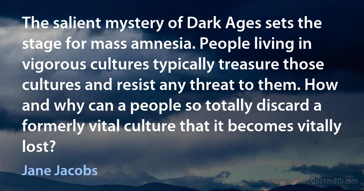 The salient mystery of Dark Ages sets the stage for mass amnesia. People living in vigorous cultures typically treasure those cultures and resist any threat to them. How and why can a people so totally discard a formerly vital culture that it becomes vitally lost? (Jane Jacobs)