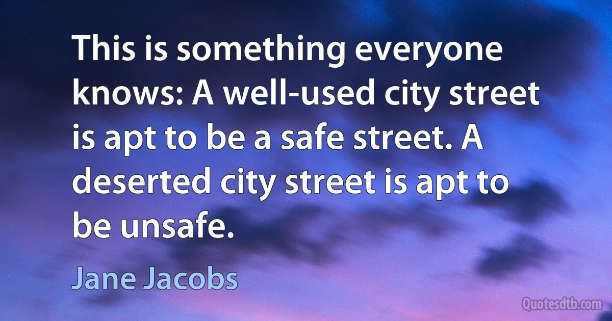 This is something everyone knows: A well-used city street is apt to be a safe street. A deserted city street is apt to be unsafe. (Jane Jacobs)