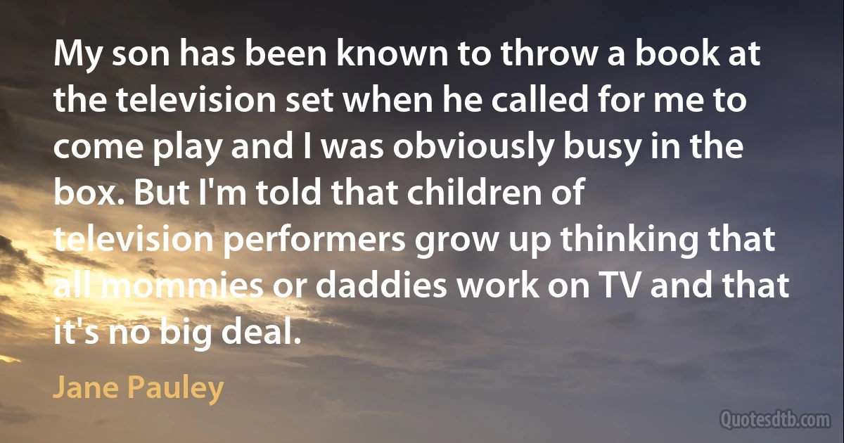 My son has been known to throw a book at the television set when he called for me to come play and I was obviously busy in the box. But I'm told that children of television performers grow up thinking that all mommies or daddies work on TV and that it's no big deal. (Jane Pauley)