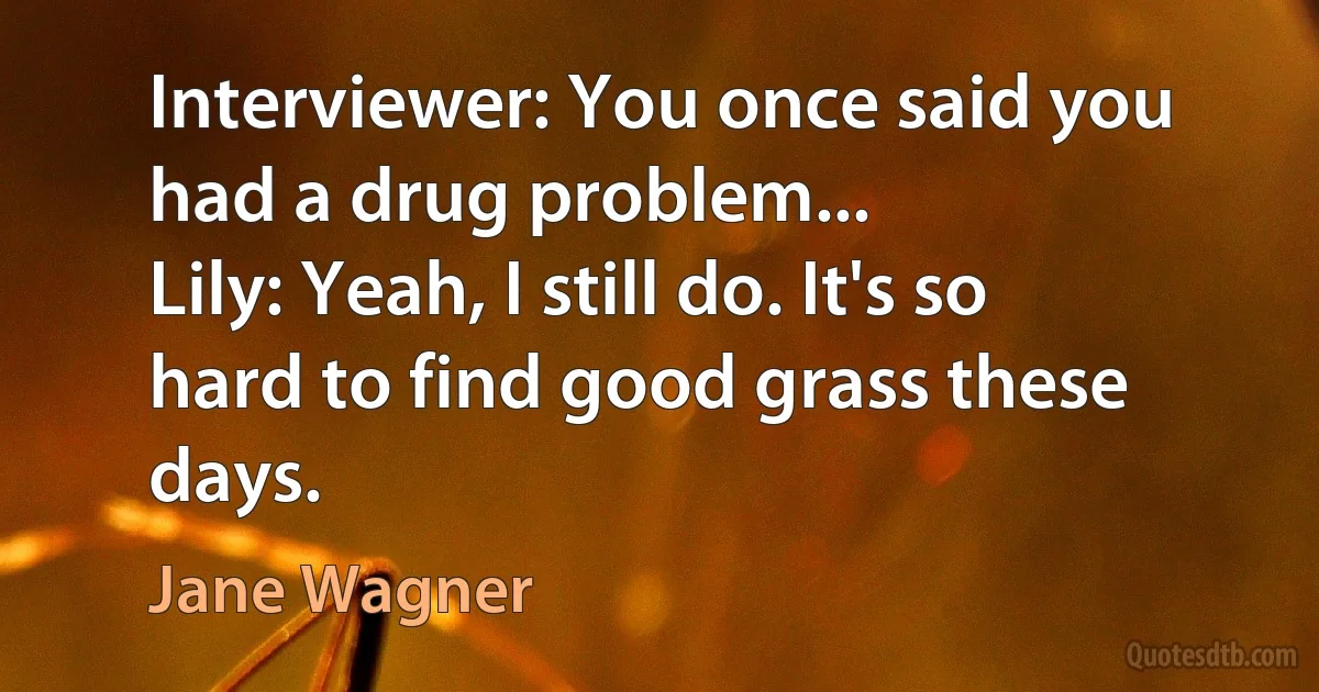 Interviewer: You once said you had a drug problem...
Lily: Yeah, I still do. It's so hard to find good grass these days. (Jane Wagner)