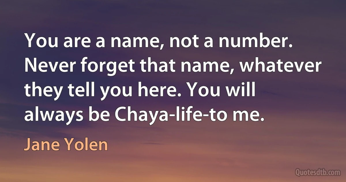 You are a name, not a number. Never forget that name, whatever they tell you here. You will always be Chaya-life-to me. (Jane Yolen)