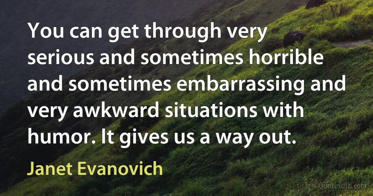 You can get through very serious and sometimes horrible and sometimes embarrassing and very awkward situations with humor. It gives us a way out. (Janet Evanovich)