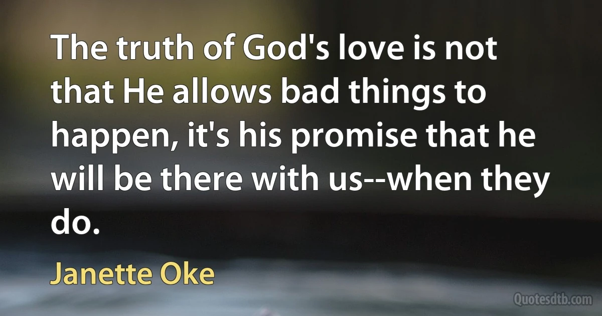 The truth of God's love is not that He allows bad things to happen, it's his promise that he will be there with us--when they do. (Janette Oke)