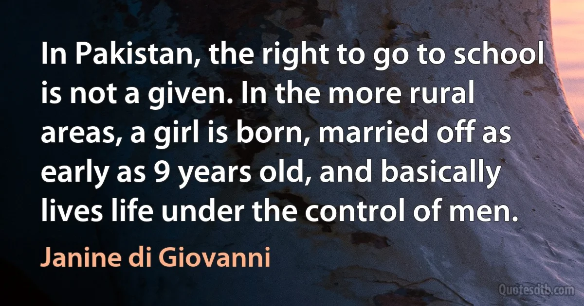 In Pakistan, the right to go to school is not a given. In the more rural areas, a girl is born, married off as early as 9 years old, and basically lives life under the control of men. (Janine di Giovanni)