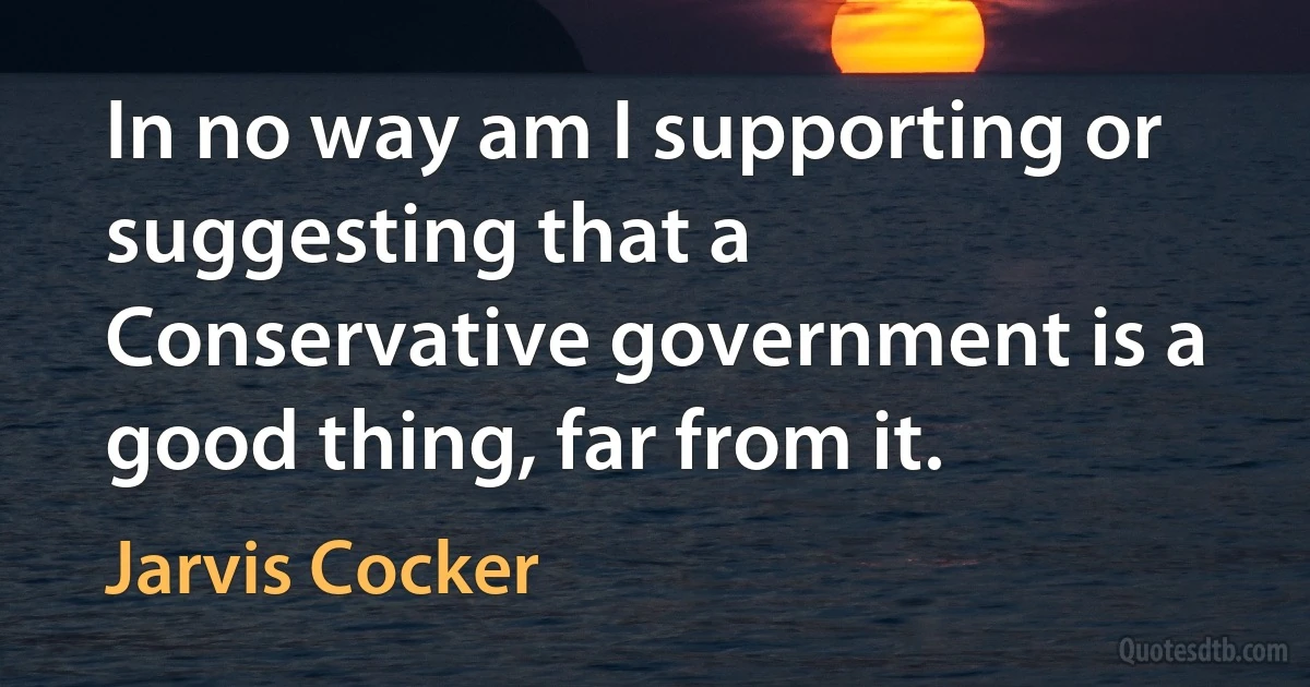 In no way am I supporting or suggesting that a Conservative government is a good thing, far from it. (Jarvis Cocker)