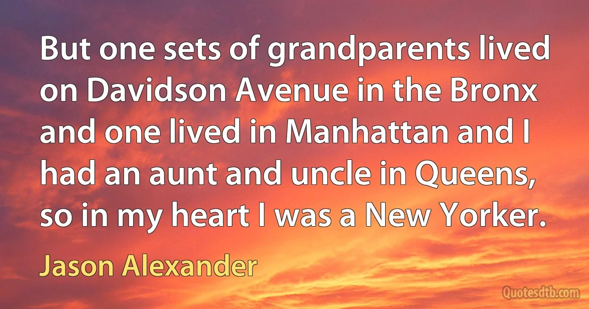 But one sets of grandparents lived on Davidson Avenue in the Bronx and one lived in Manhattan and I had an aunt and uncle in Queens, so in my heart I was a New Yorker. (Jason Alexander)