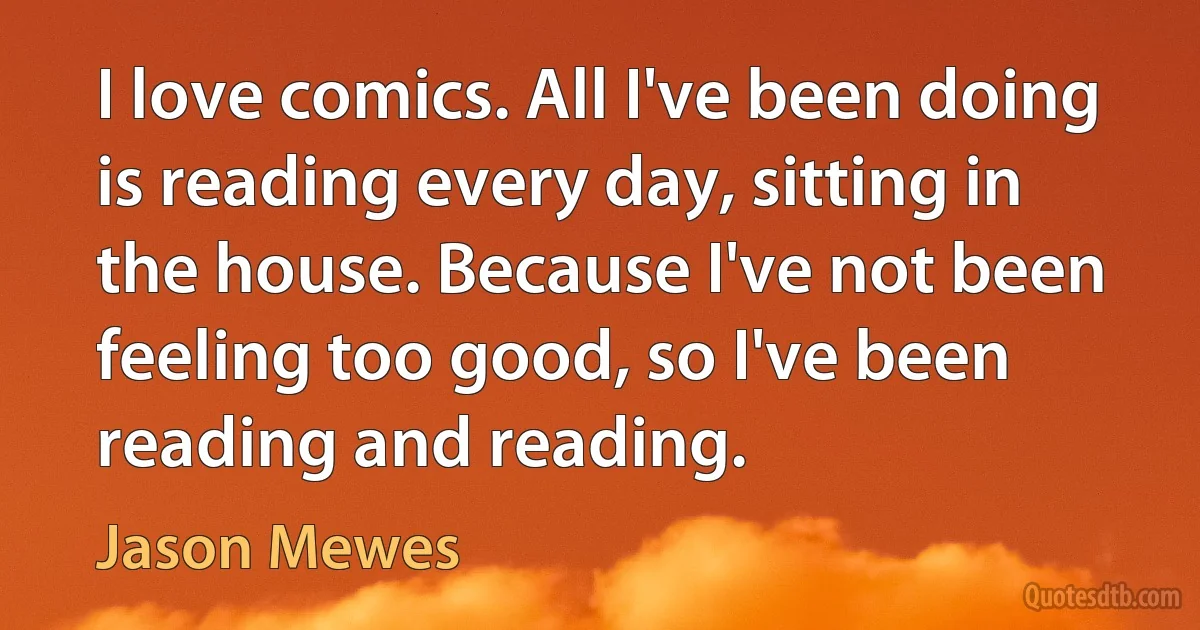 I love comics. All I've been doing is reading every day, sitting in the house. Because I've not been feeling too good, so I've been reading and reading. (Jason Mewes)