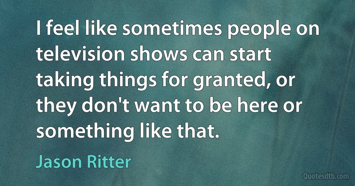 I feel like sometimes people on television shows can start taking things for granted, or they don't want to be here or something like that. (Jason Ritter)