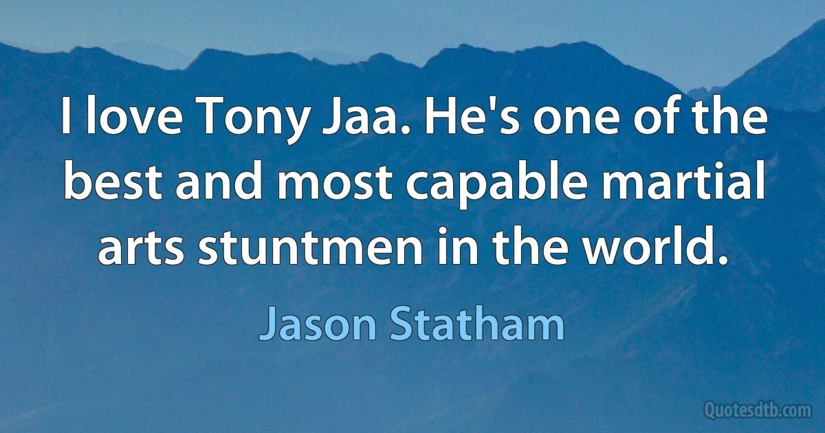 I love Tony Jaa. He's one of the best and most capable martial arts stuntmen in the world. (Jason Statham)