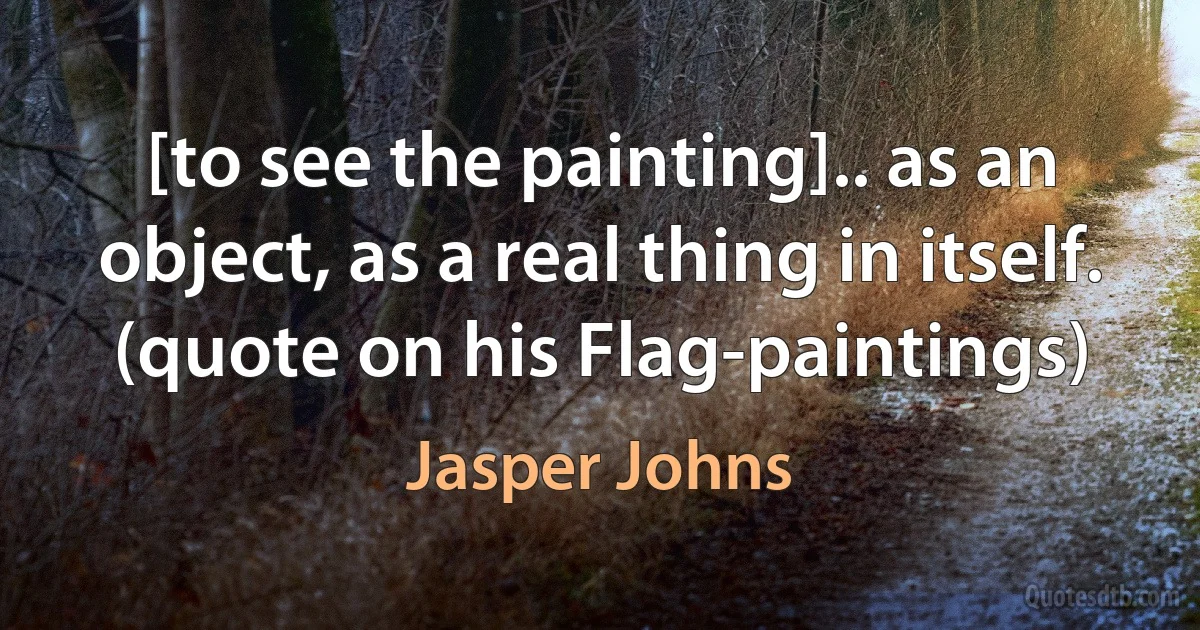 [to see the painting].. as an object, as a real thing in itself. (quote on his Flag-paintings) (Jasper Johns)