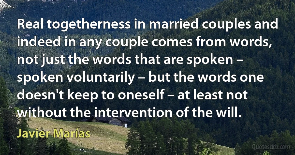 Real togetherness in married couples and indeed in any couple comes from words, not just the words that are spoken – spoken voluntarily – but the words one doesn't keep to oneself – at least not without the intervention of the will. (Javier Marías)