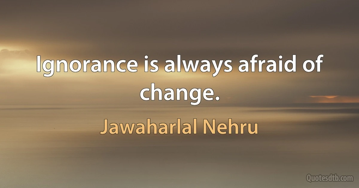 Ignorance is always afraid of change. (Jawaharlal Nehru)