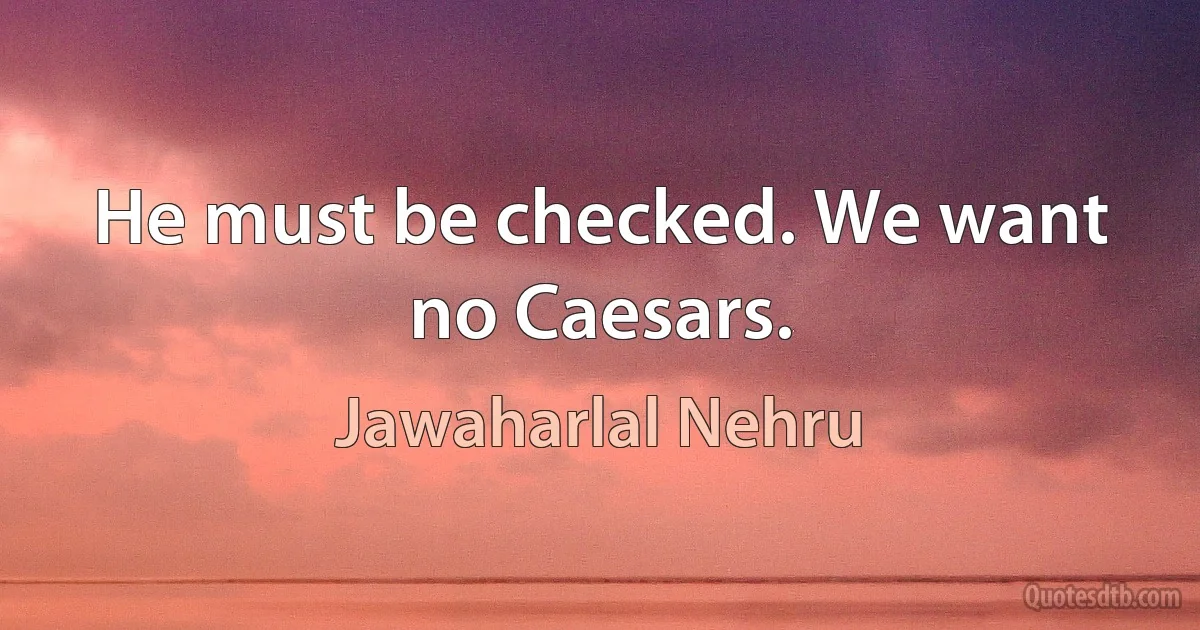 He must be checked. We want no Caesars. (Jawaharlal Nehru)