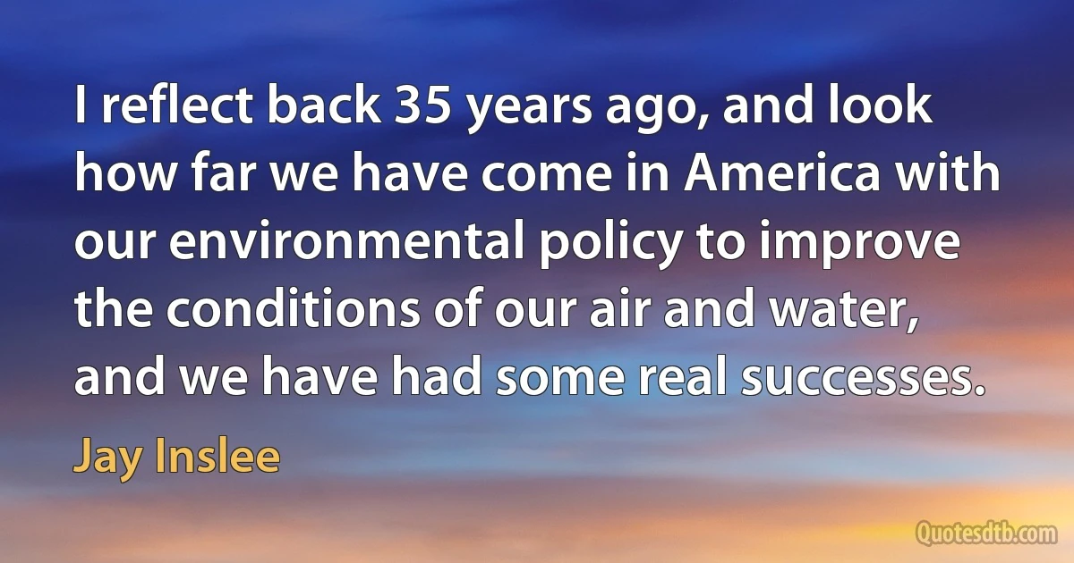 I reflect back 35 years ago, and look how far we have come in America with our environmental policy to improve the conditions of our air and water, and we have had some real successes. (Jay Inslee)