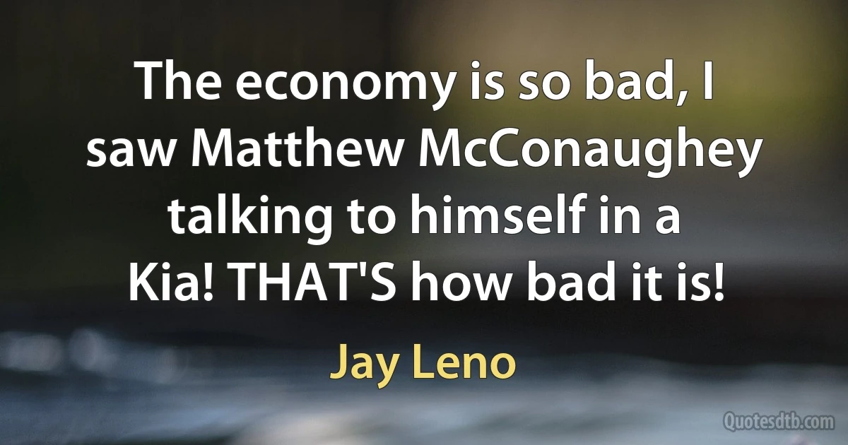 The economy is so bad, I saw Matthew McConaughey talking to himself in a Kia! THAT'S how bad it is! (Jay Leno)