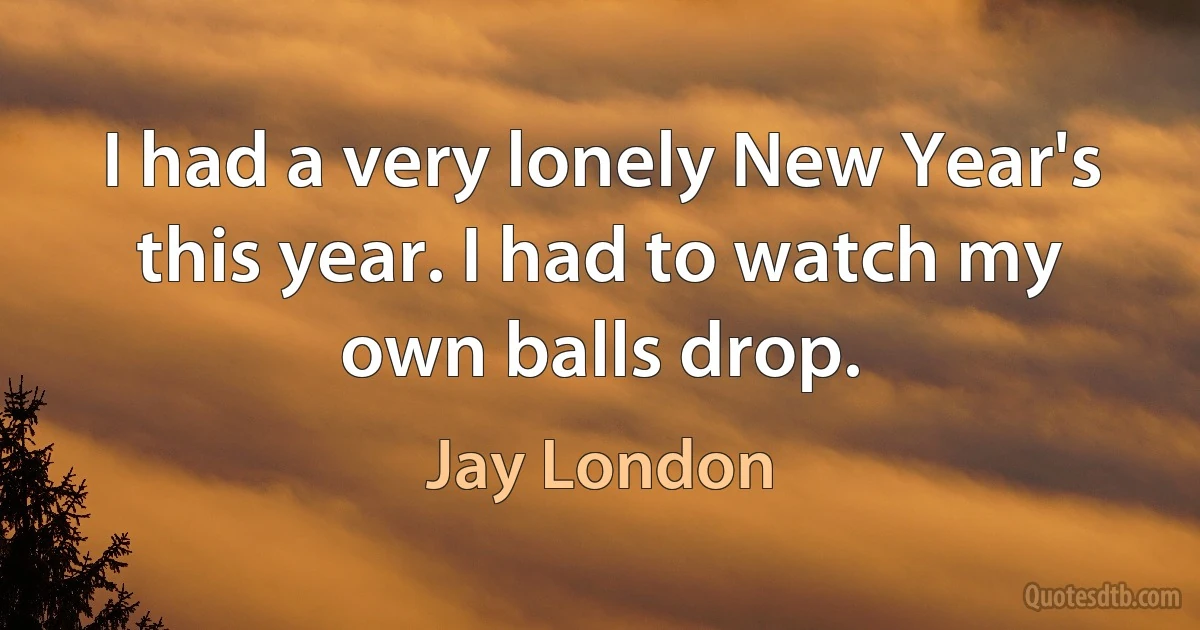 I had a very lonely New Year's this year. I had to watch my own balls drop. (Jay London)