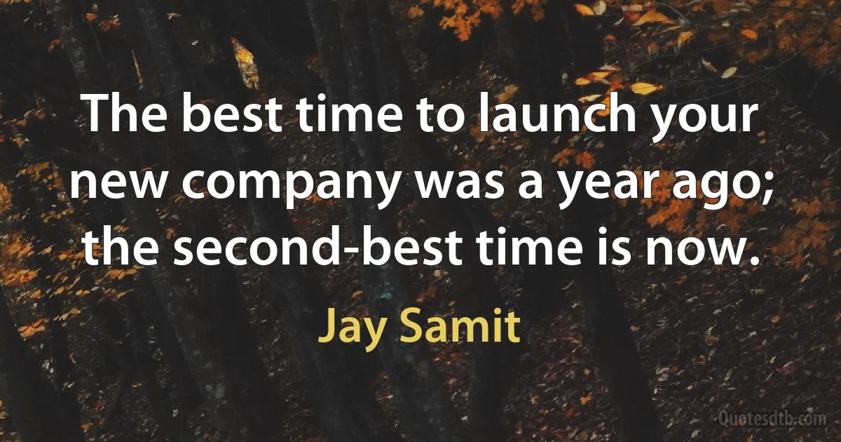 The best time to launch your new company was a year ago; the second-best time is now. (Jay Samit)